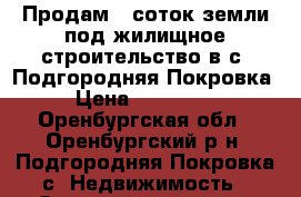 Продам 7 соток земли под жилищное строительство в с. Подгородняя Покровка › Цена ­ 630 000 - Оренбургская обл., Оренбургский р-н, Подгородняя Покровка с. Недвижимость » Земельные участки продажа   